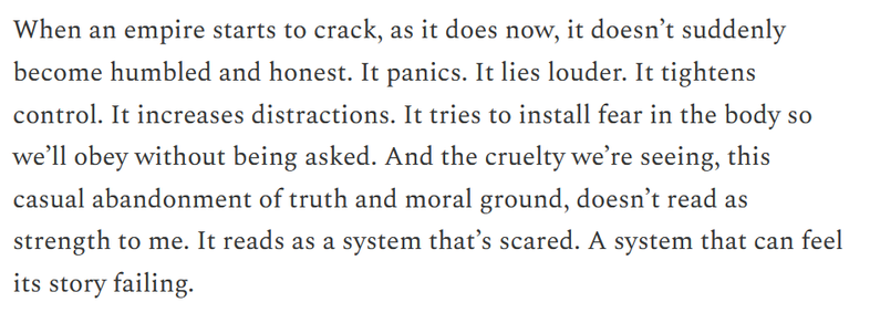 When an empire starts to crack, as it does now, it doesn’t suddenly become humbled and honest. It panics. It lies louder. It tightens control. It increases distractions. It tries to install fear in the body so we’ll obey without being asked. And the cruelty we’re seeing, this casual abandonment of truth and moral ground, doesn’t read as strength to me. It reads as a system that’s scared. A system that can feel its story failing.