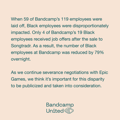 When 59 of Bandcamp’s 119 employees were laid off, Black employees were disproportionately impacted. Only 4 of Bandcamp's 19 Black employees received job offers after the sale to Songtradr. As a result, the number of Black employees at Bandcamp was <br>reduced by 79% overnight. As we continue severance negotiations with Epic Games, we think it's important for this disparity to be publicized and taken into consideration.