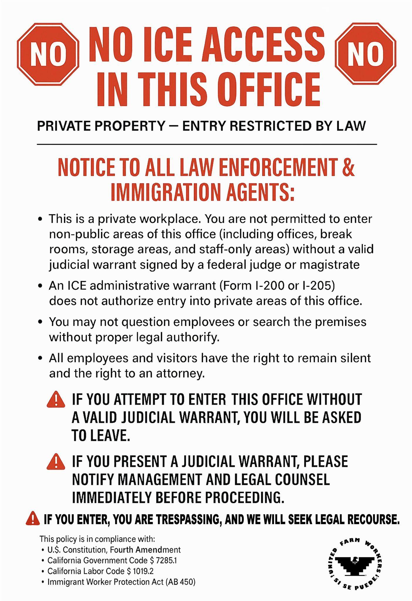 A placard with the following text
NO ICE ACCESS IN THIS OFFICE
PRIVATE PROPERTY - ENTRY RESTRICTED BY LAW
NOTICE TO ALL LAW ENFORCEMENT & IMMIGRATION AGENTS:
This is a private workplace. You are not permitted to enter non-public areas of this office (including offices, break rooms, storage areas, and staff-only areas) without a valid judicial warrant signed by a federal judge or magistrate
An ICE administrative warrant (Form I-200 or 1-205) does not authorize entry into private areas of this office.
You may not question emplovees or search the premises without proper legal authorify.
All employees and visitors have the right to remain silent and the right to an attorney.
IF YOU ATTEMPT TO ENTER THIS OFFICE WITHOUT A VALID JUDICIAL WARRANT, YOU WILL BE ASKED TO LEAVE.
IF YOU PRESENT A JUDICIAL WARRANT, PLEASE NOTIFY MANAGEMENT AND LEGAL COUNSEL IMMEDIATELY BEFORE PROCEEDING.
IF YOU ENTER, YOU ARE TRESPASSING, AND WE WILL SEEK LEGAL RECOURSE.
This policy is in compliance with:
U.S. Constitution, Fourth Amendment
California Government Code $ 7285.1
California Labor Code $ 1019.2
Immigrant Worker Protection Act (AB 450) A placard with the following text
NO ICE ACCESS IN THIS OFFICE
PRIVATE PROPERTY - ENTRY RESTRICTED BY LAW
NOTICE TO ALL LAW ENFORCEMENT & IMMIGRATION AGENTS:
This is a private workplace. You are not permitted to enter non-public areas of this office (including offices, break rooms, storage areas, and staff-only areas) without a valid judicial warrant signed by a federal judge or magistrate
An ICE administrative warrant (Form I-200 or 1-205) does not authorize entry into private areas of this office.
You may not question emplovees or search the premises without proper legal authorify.
All employees and visitors have the right to remain silent and the right to an attorney.
IF YOU ATTEMPT TO ENTER THIS OFFICE WITHOUT A VALID JUDICIAL WARRANT, YOU WILL BE ASKED TO LEAVE.
IF YOU PRESENT A JUDICIAL WARRANT, PLEASE NOTIFY MANAGEMENT AND LEGAL COUNSEL IMMEDIATELY BEFORE PROCEEDING.
IF YOU ENTER, YOU ARE TRESPASSING, AND WE WILL SEEK LEGAL RECOURSE.
This policy is in compliance with:
U.S. Constitution, Fourth Amendment
California Government Code $ 7285.1
California Labor Code $ 1019.2
Immigrant Worker Protection Act (AB 450)